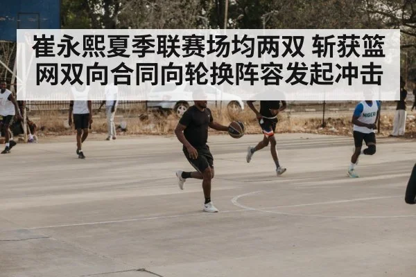 崔永熙夏季联赛场均两双 斩获篮网双向合同向轮换阵容发起冲击