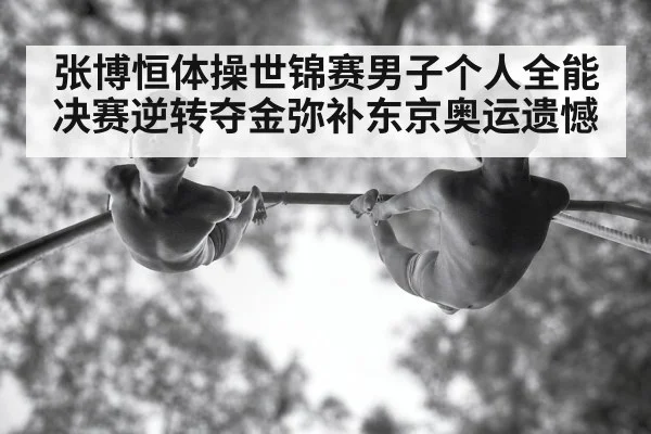 张博恒体操世锦赛男子个人全能决赛逆转夺金弥补东京奥运遗憾